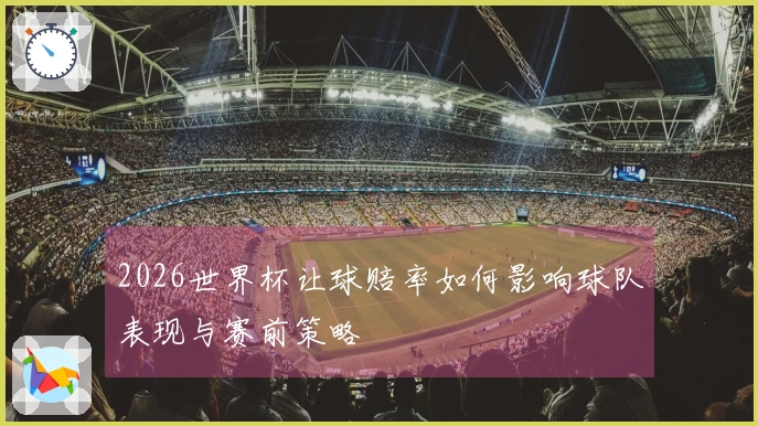 2026世界杯让球赔率如何影响球队表现与赛前策略